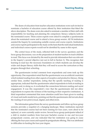92
                                                                        Teaching Reading




          The deans of education from teacher education institutions were each invited to
     nominate a bachelor of education course offered by their institution that ﬁtted the
     above description. The deans were also asked to nominate a member of their staff with
     responsibility for teaching and planning the compulsory literacy subjects/units in
     the nominated course. These course experts were asked to complete a questionnaire
     about the nominated course and to attend a focus group session. All 34 institutions
     assisted the Inquiry by nominating suitable courses and course experts. Institutions
     and course experts participated in the study on the basis that the individual institutions
     and individual course experts would not be identiﬁed by name in this report.

          The central focus of the study, reﬂected both in the survey questions and the
     focus group discussions, was on the preparation of student teachers to teach children
     to read. This focus was dictated by the need to provide information that was relevant
     to the Inquiry’s second objective (set out in full in Section 1). This recognises that
     learning to read lays the necessary foundation on which students can develop the
     wider and deeper literacy skills that they will need to access the curriculum as they
     progress through their schooling.

          The questionnaire invited comment from respondents and some took up this
     opportunity. One respondent noted that the questionnaire was an artiﬁcial constraint
     which isolated reading from other aspects of receptive and productive literacy. Along
     similar lines, another respondent, noting that the speciﬁc teaching of reading is
     appropriate, indicated that the questionnaire asked respondents to look at reading in
     isolation and, in doing so, it overlooked the connections between reading and social
     engagement. It was this respondent’s view that the questionnaire did not allow
     respondents to express the richness of the teaching in their respective institutions. A
     third respondent commented that more attention could have been given to reading
     of visual and multi-modal texts, pointing out that the questionnaire did not ask about
     the reading of non-print (visual, digital, and other) texts.

          The information gained from the survey questionnaire and follow-up focus group
     sessions provides a snapshot of a changing landscape. Many institutions reported
     that the nominated courses had not been running for four years, were about to be
     replaced, or were currently under review. Several focus group participants talked of
     a shift in student numbers from four-year bachelor courses to one and two-year
     postgraduate courses, and one indicated that her institution was going to cease
     offering the four-year course and expand its postgraduate offering. This was attributed
     to difﬁculties in funding the four-year degree.
 