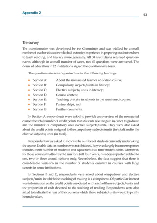 Appendix 2
                                                                                            93




The survey
The questionnaire was developed by the Committee and was trialled by a small
number of teacher educators who had extensive experience in preparing student teachers
to teach reading, and literacy more generally. All 34 institutions returned question-
naires, although in a small number of cases, not all questions were answered. The
deans of education in 22 institutions signed the questionnaire form.

    The questionnaire was organised under the following headings:

    g   Section A:       About the nominated teacher education course;
    g   Section B:       Compulsory subjects/units in literacy;
    g   Section C:       Elective subjects/units in literacy;
    g   Section D:       Course content;
    g   Section E:       Teaching practice in schools in the nominated course;
    g   Section F:       Partnerships; and
    g   Section G:       Further comments.

     In Section A, respondents were asked to provide an overview of the nominated
course: the total number of credit points that students need to gain in order to graduate
and the number of compulsory and elective subjects/units. They were also asked
about the credit points assigned to the compulsory subjects/units (in total) and to the
elective subjects/units (in total).

     Respondents were asked to indicate the number of students currently undertaking
the course. Usable data on numbers was not obtained, however, largely because responses
included both number of students and equivalent full time student units. Moreover,
for those courses that had yet to run for a full four years, numbers reported related to
one, two or three annual cohorts only. Nevertheless, the data suggest that there is
considerable variation in the number of students enrolled in courses with large
cohorts in some institutions.

    In Sections B and C, respondents were asked about compulsory and elective
subjects/units in which the teaching of reading is a component. Of particular interest
was information on the credit points associated with each of these subjects/units and
the proportion of each devoted to the teaching of reading. Respondents were also
asked to indicate the year of the course in which these subjects/units would typically
be undertaken.
 