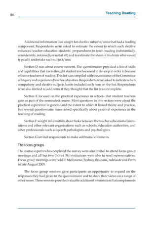 94
                                                                        Teaching Reading




         Additional information was sought for elective subjects/units that had a reading
     component. Respondents were asked to estimate the extent to which each elective
     enhanced teacher education students’ preparedness to teach reading (substantially,
     considerably, not much, or not at all) and to estimate the share of students who would
     typically undertake each subject/unit.

          Section D was about course content. The questionnaire provided a list of skills
     and capabilities that it was thought student teachers need to develop in order to become
     effective teachers of reading. This list was compiled with the assistance of the Committee
     of Inquiry and experienced teacher educators. Respondents were asked to indicate which
     compulsory and elective subjects/units included each item on the list. Respondents
     were also invited to add items if they thought that the list was incomplete.

         Section E focused on the practical experience in schools that student teachers
     gain as part of the nominated course. Most questions in this section were about the
     practical experience in general and the extent to which it linked theory and practice,
     but several questionnaire items asked speciﬁcally about practical experience in the
     teaching of reading.

         Section F sought information about links between the teacher educational instit-
     utions and other relevant organisations such as schools, education authorities, and
     other professionals such as speech pathologists and psychologists.

         Section G invited respondents to make additional comments.

     The focus groups
     The course experts who completed the survey were also invited to attend focus group
     meetings and all but two (out of 34) institutions were able to send representatives.
     Focus group meetings were held in Melbourne, Sydney, Brisbane, Adelaide and Perth
     in late August 2005.

         The focus group sessions gave participants an opportunity to expand on the
     responses they had given to the questionnaire and to share their views on a range of
     other issues. These sessions provided valuable additional information that complements
 