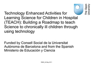 Technology Enhanced Activities for Learning Science for Children in Hospital (TEACH): Building a Roadmap to teach Science to chronically ill children through using technology Funded by Consell Social de la Universitat Autònoma de Barcelona and from the Spanish Ministerio de Educación y Ciencia  DMW_24 May 2011 