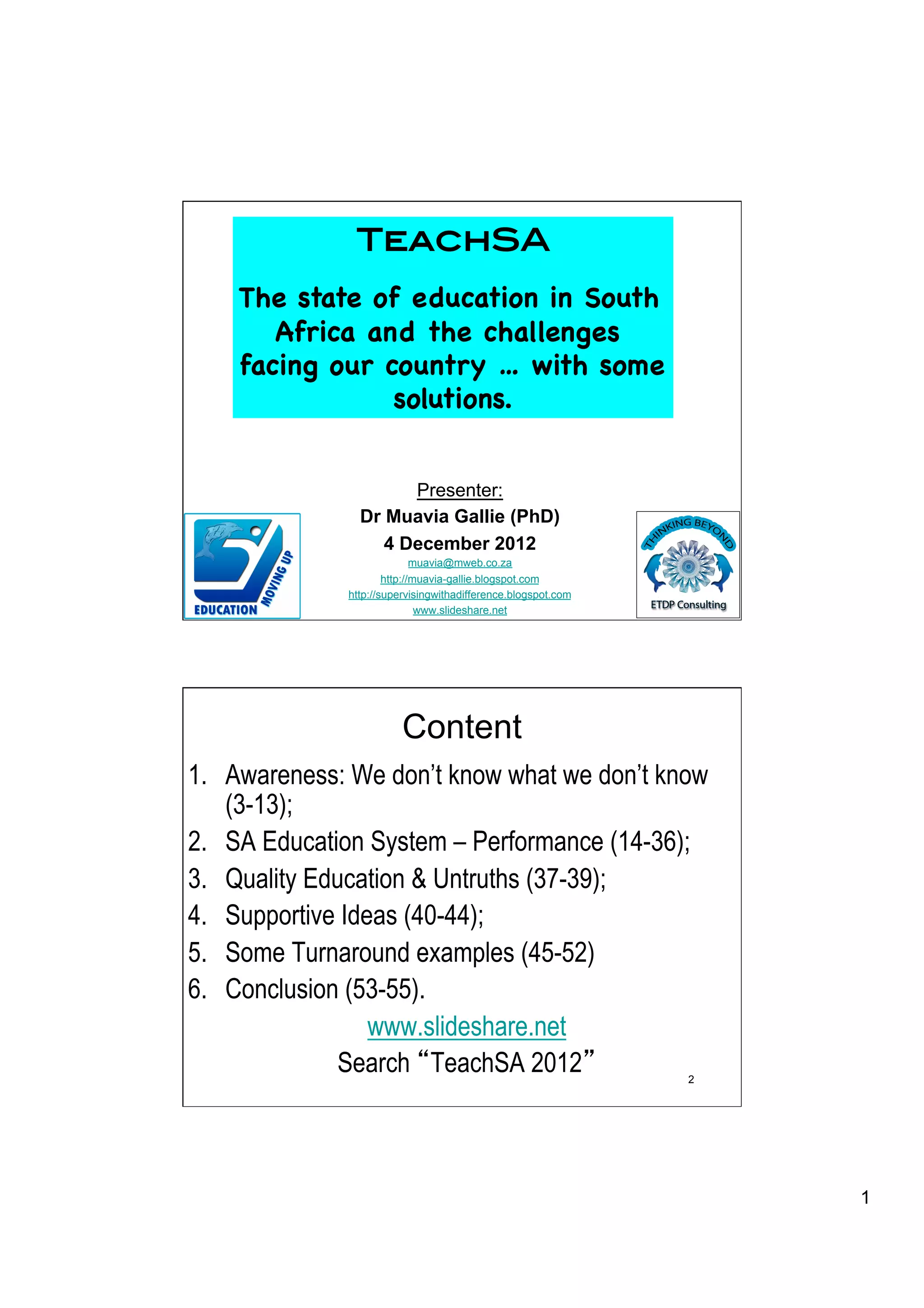 TeachSA!
    The state of education in South
       Africa and the challenges
    facing our country … with some
                solutions.


                      Presenter:
                Dr Muavia Gallie (PhD)
                   4 December 2012
                             muavia@mweb.co.za
                      http://muavia-gallie.blogspot.com
              http://supervisingwithadifference.blogspot.com   1
                              www.slideshare.net




                         Content
1.  Awareness: We don’t know what we don’t know
    (3-13);
2.  SA Education System – Performance (14-36);
3.  Quality Education & Untruths (37-39);
4.  Supportive Ideas (40-44);
5.  Some Turnaround examples (45-52)
6.  Conclusion (53-55).
                  www.slideshare.net
               Search TeachSA 2012                             2




                                                                   1
 