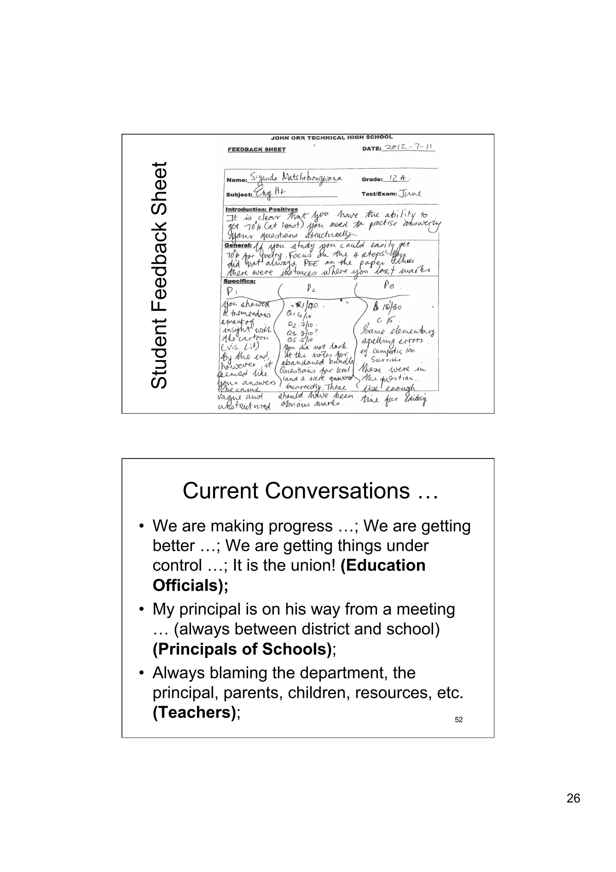 Student Feedback Sheet




                          Current Conversations …
•  We are making progress …; We are getting
   better …; We are getting things under
   control …; It is the union! (Education
   Officials);
•  My principal is on his way from a meeting
   … (always between district and school)
   (Principals of Schools);
•  Always blaming the department, the
   principal, parents, children, resources, etc.
   (Teachers);                                52




                                                    26
 