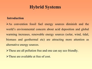 Hybrid Systems
Introduction
¾As convention fossil fuel energy sources diminish and the
world’s environmental concern about acid deposition and global
warming increases, renewable energy sources (solar, wind, tidal,
biomass and geothermal etc) are attracting more attention as
alternative energy sources.
¾These are all pollution free and one can say eco friendly.
¾These are available at free of cost.
 