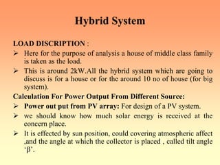 Hybrid System
LOAD DISCRIPTION :
¾ Here for the purpose of analysis a house of middle class family
is taken as the load.
¾ This is around 2kW.All the hybrid system which are going to
discuss is for a house or for the around 10 no of house (for big
system).
Calculation For Power Output From Different Source:
¾ Power out put from PV array: For design of a PV system.
¾ we should know how much solar energy is received at the
concern place.
¾ It is effected by sun position, could covering atmospheric affect
,and the angle at which the collector is placed , called tilt angle
‘β’.
 