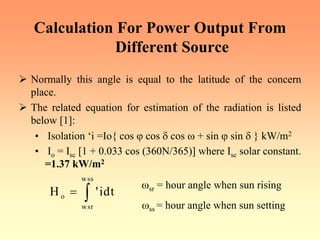 Calculation For Power Output From
Different Source
¾ Normally this angle is equal to the latitude of the concern
place.
¾ The related equation for estimation of the radiation is listed
below [1]:
• Isolation ‘i =Io{ cos ϕ cos δ cos ω + sin ϕ sin δ } kW/m2
• Io = Isc [1 + 0.033 cos (360N/365)] where Isc solar constant.
=1.37 kW/m2
wss
o
wsr
H 'idt
= ∫
ωsr = hour angle when sun rising
ωss = hour angle when sun setting
 