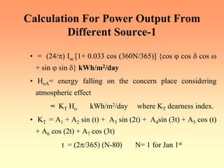 Calculation For Power Output From
Different Source-1
• = (24/π) Isc [1+ 0.033 cos (360N/365)] {cos ϕ cos δ cos ω
+ sin ϕ sin δ} kWh/m2/day
• HoA= energy falling on the concern place considering
atmospheric effect
= KT Ho kWh/m2/day where KT dearness index.
• KT = A1 + A2 sin (t) + A3 sin (2t) + A4sin (3t) + A5 cos (t)
+ A6 cos (2t) + A7 cos (3t)
t = (2π/365) (N-80) N= 1 for Jan 1st
 