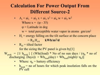 Calculation For Power Output From
Different Source-2
• Ai = ai1 + ai2 x + ai3 x2 + ai4 w + ai5 w2
Where x = (ϕ - 35)
ϕ = Latitude in deg
w = total perceptible water vapor in atoms gm/cm2
• Ht = energy falling on the tilt surface at the concern place
= RD HoA kWh/m2/d
• RD = tilted factor
for the sizing the PV panel is given by[1]
Wpeak = {1/ hpeak } [ (Wh((load) * No of no sun days / (ηb * no of
discharging .Days)) + Whload(day) + Whload(night)/ ηb)]
• Where: ηb = battery efficiency
• hpeak = no of hours for which peak insolation falls on the
PV cell
 