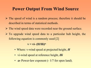 Power Output From Wind Source
¾ The speed of wind is a random process; therefore it should be
described in terms of statistical methods.
¾ The wind speed data were recorded near the ground surface.
¾ To upgrade wind speed data to a particular hub height, the
following equation is commonly used [2]
v = vi- (H/Hi)α
• Where: v-wind speed at projected height, H
• vi-wind speed at reference height, Hi
• α- Power-law exponent (- 1/7 for open land).
 
