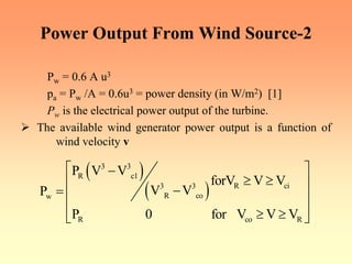 Power Output From Wind Source-2
Pw = 0.6 A u3
pa = Pw /A = 0.6u3 = power density (in W/m2) [1]
Pw is the electrical power output of the turbine.
¾ The available wind generator power output is a function of
wind velocity v
( )
( )
3 3
R c1
R ci
3 3
R co
w
R co R
P V V
forV V V
V V
P
P 0 for V V V
⎡ ⎤
−
≥ ≥
⎢ ⎥
−
= ⎢ ⎥
⎢ ⎥
≥ ≥
⎣ ⎦
 