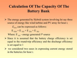 Calculation Of The Capacity Of The
Battery Bank
¾ The energy generated by Hybrid system involving let say three
source of energy like wind turbine and PV array for hour t,
EG(t) can be expressed as follows:
E G(t) = E 1(t) + E 2(t) + E 3(t)
Where: E i(t) - energy generated ith source
¾ Since it is assumed that the battery charge efficiency is set
equal to the round-trip efficiency and the discharge efficiency
is set equal to 1
¾ we considered two eases in expressing current energy stored
in the batteries for hour t.
 