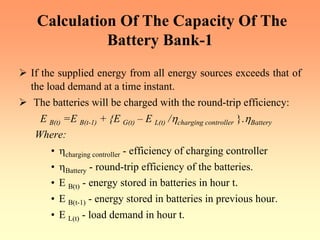 Calculation Of The Capacity Of The
Battery Bank-1
¾ If the supplied energy from all energy sources exceeds that of
the load demand at a time instant.
¾ The batteries will be charged with the round-trip efficiency:
E B(t) =E B(t-1) + {E G(t) – E L(t) /ηcharging controller }.ηBattery
Where:
• ηcharging controller - efficiency of charging controller
• ηBattery - round-trip efficiency of the batteries.
• E B(t) - energy stored in batteries in hour t.
• E B(t-1) - energy stored in batteries in previous hour.
• E L(t) - load demand in hour t.
 