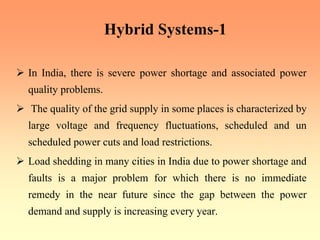 Hybrid Systems-1
¾ In India, there is severe power shortage and associated power
quality problems.
¾ The quality of the grid supply in some places is characterized by
large voltage and frequency fluctuations, scheduled and un
scheduled power cuts and load restrictions.
¾ Load shedding in many cities in India due to power shortage and
faults is a major problem for which there is no immediate
remedy in the near future since the gap between the power
demand and supply is increasing every year.
 