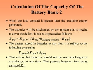 Calculation Of The Capacity Of The
Battery Bank-2
¾ When the load demand is greater than the available energy
generated,
¾ The batteries will be discharged by the amount that is needed
to cover the deficit. It can be expressed as follows:
E B(t) = E B(t-1) - { E L(t) /η charging controller – E G(t) }
¾ The energy stored in batteries at any hour t is subject to the
following constraint:
E Bmax ≥ E B(t) ≥ EBmin
¾ That means that batteries should not be over discharged or
overcharged at any time. That protects batteries from being
damaged.[2].
 
