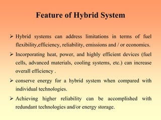 Feature of Hybrid System
¾ Hybrid systems can address limitations in terms of fuel
flexibility,efficiency, reliability, emissions and / or economics.
¾ Incorporating heat, power, and highly efficient devices (fuel
cells, advanced materials, cooling systems, etc.) can increase
overall efficiency .
¾ conserve energy for a hybrid system when compared with
individual technologies.
¾ Achieving higher reliability can be accomplished with
redundant technologies and/or energy storage.
 