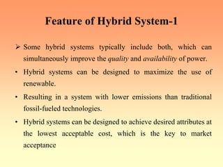 Feature of Hybrid System-1
¾ Some hybrid systems typically include both, which can
simultaneously improve the quality and availability of power.
• Hybrid systems can be designed to maximize the use of
renewable.
• Resulting in a system with lower emissions than traditional
fossil-fueled technologies.
• Hybrid systems can be designed to achieve desired attributes at
the lowest acceptable cost, which is the key to market
acceptance
 