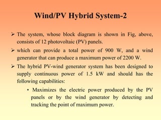 Wind/PV Hybrid System-2
¾ The system, whose block diagram is shown in Fig, above,
consists of 12 photovoltaic (PV) panels.
¾ which can provide a total power of 900 W, and a wind
generator that can produce a maximum power of 2200 W.
¾ The hybrid PV-wind generator system has been designed to
supply continuous power of 1.5 kW and should has the
following capabilities:
• Maximizes the electric power produced by the PV
panels or by the wind generator by detecting and
tracking the point of maximum power.
 