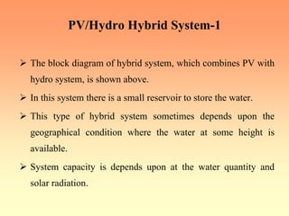 PV/Hydro Hybrid System-1
¾ The block diagram of hybrid system, which combines PV with
hydro system, is shown above.
¾ In this system there is a small reservoir to store the water.
¾ This type of hybrid system sometimes depends upon the
geographical condition where the water at some height is
available.
¾ System capacity is depends upon at the water quantity and
solar radiation.
 