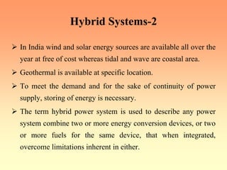 Hybrid Systems-2
¾ In India wind and solar energy sources are available all over the
year at free of cost whereas tidal and wave are coastal area.
¾ Geothermal is available at specific location.
¾ To meet the demand and for the sake of continuity of power
supply, storing of energy is necessary.
¾ The term hybrid power system is used to describe any power
system combine two or more energy conversion devices, or two
or more fuels for the same device, that when integrated,
overcome limitations inherent in either.
 