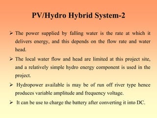 PV/Hydro Hybrid System-2
¾ The power supplied by falling water is the rate at which it
delivers energy, and this depends on the flow rate and water
head.
¾ The local water flow and head are limited at this project site,
and a relatively simple hydro energy component is used in the
project.
¾ Hydropower available is may be of run off river type hence
produces variable amplitude and frequency voltage.
¾ It can be use to charge the battery after converting it into DC.
 