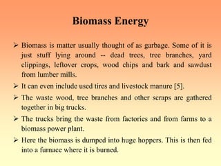 Biomass Energy
¾ Biomass is matter usually thought of as garbage. Some of it is
just stuff lying around -- dead trees, tree branches, yard
clippings, leftover crops, wood chips and bark and sawdust
from lumber mills.
¾ It can even include used tires and livestock manure [5].
¾ The waste wood, tree branches and other scraps are gathered
together in big trucks.
¾ The trucks bring the waste from factories and from farms to a
biomass power plant.
¾ Here the biomass is dumped into huge hoppers. This is then fed
into a furnace where it is burned.
 