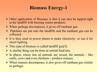 Biomass Energy-1
¾ Other application of Biomass is that it can also be tapped right
at the landfill with burning waster products.
¾ When garbage decomposes, it gives off methane gas.
¾ Pipelines are put into the landfills and the methane gas can be
collected.
¾ It is then used in power plants to make electricity. or use it for
street lighting.
¾ This type of biomass is called landfill gas[5].
¾ A similar thing can be done at animal feed lots.
¾ In places where lots of animals are raised, the animals - like
cattle, cows and even chickens - produce manure.
¾ When manure decomposes, it also gives off methane gas similar
to garbage.
 
