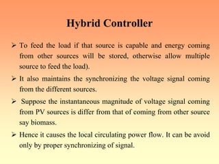 Hybrid Controller
¾ To feed the load if that source is capable and energy coming
from other sources will be stored, otherwise allow multiple
source to feed the load).
¾ It also maintains the synchronizing the voltage signal coming
from the different sources.
¾ Suppose the instantaneous magnitude of voltage signal coming
from PV sources is differ from that of coming from other source
say biomass.
¾ Hence it causes the local circulating power flow. It can be avoid
only by proper synchronizing of signal.
 