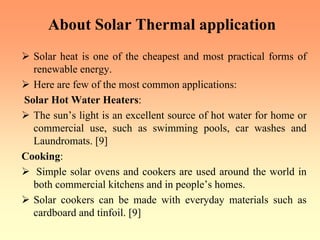 About Solar Thermal application
¾ Solar heat is one of the cheapest and most practical forms of
renewable energy.
¾ Here are few of the most common applications:
Solar Hot Water Heaters:
¾ The sun’s light is an excellent source of hot water for home or
commercial use, such as swimming pools, car washes and
Laundromats. [9]
Cooking:
¾ Simple solar ovens and cookers are used around the world in
both commercial kitchens and in people’s homes.
¾ Solar cookers can be made with everyday materials such as
cardboard and tinfoil. [9]
 