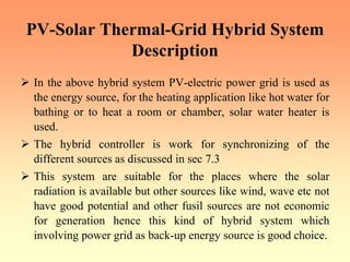 PV-Solar Thermal-Grid Hybrid System
Description
¾ In the above hybrid system PV-electric power grid is used as
the energy source, for the heating application like hot water for
bathing or to heat a room or chamber, solar water heater is
used.
¾ The hybrid controller is work for synchronizing of the
different sources as discussed in sec 7.3
¾ This system are suitable for the places where the solar
radiation is available but other sources like wind, wave etc not
have good potential and other fusil sources are not economic
for generation hence this kind of hybrid system which
involving power grid as back-up energy source is good choice.
 