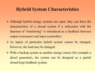 Hybrid System Characteristics
¾ Although hybrid energy systems are open, they can have the
characteristics of a closed system if a subsystem with the
function of “monitoring” is introduced as a feedback between
output (consumer) and input (controller).
¾ As inputs of particular hybrid system cannot be changed.
However, the load may be changed.
¾ With a backup system as another energy source (for example a
diesel generator), the system can be designed as a partial
closed-loop feedback system.
 