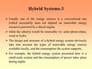 Hybrid Systems-3
¾ Usually one of the energy sources is a conventional one
(which necessarily does not depend on renewable energy
resource) powered by a diesel engine,
¾ while the other(s) would be renewable viz. solar photovoltaic,
wind or hydro.
¾ The design and structure of a hybrid energy system obviously
take into account the types of renewable energy sources
available locally, and the consumption the system supports.
¾ For example, the hybrid energy system presented here is a
small-scale system and the consumption of power takes place
during nights.
 