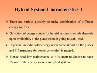 Hybrid System Characteristics-1
¾ There are various possibly to make combination of different
energy sources.
¾ Selection of energy source for hybrid system is mainly depends
upon availability at the place where it going to stabilized.
¾ In general in India solar energy is available almost all the places
and infrastructure for power generation is rugged.
¾ Hence need low maintenance so it is smart to choose to have
PV one of the energy sources in hybrid system.
 