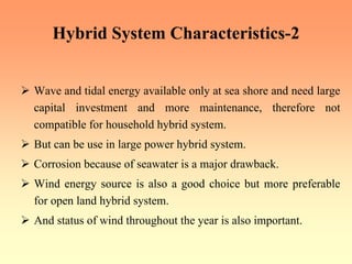 Hybrid System Characteristics-2
¾ Wave and tidal energy available only at sea shore and need large
capital investment and more maintenance, therefore not
compatible for household hybrid system.
¾ But can be use in large power hybrid system.
¾ Corrosion because of seawater is a major drawback.
¾ Wind energy source is also a good choice but more preferable
for open land hybrid system.
¾ And status of wind throughout the year is also important.
 
