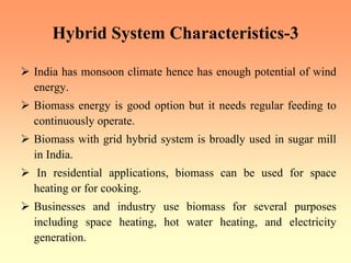 Hybrid System Characteristics-3
¾ India has monsoon climate hence has enough potential of wind
energy.
¾ Biomass energy is good option but it needs regular feeding to
continuously operate.
¾ Biomass with grid hybrid system is broadly used in sugar mill
in India.
¾ In residential applications, biomass can be used for space
heating or for cooking.
¾ Businesses and industry use biomass for several purposes
including space heating, hot water heating, and electricity
generation.
 
