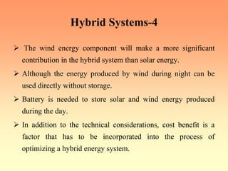 Hybrid Systems-4
¾ The wind energy component will make a more significant
contribution in the hybrid system than solar energy.
¾ Although the energy produced by wind during night can be
used directly without storage.
¾ Battery is needed to store solar and wind energy produced
during the day.
¾ In addition to the technical considerations, cost benefit is a
factor that has to be incorporated into the process of
optimizing a hybrid energy system.
 