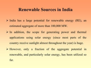 Renewable Sources in India
¾ India has a large potential for renewable energy (RE), an
estimated aggregate of more than 100,000 MW.
¾ In addition, the scope for generating power and thermal
applications using solar energy (since most parts of the
country receive sunlight almost throughout the year) is huge.
¾ However, only a fraction of the aggregate potential in
renewable, and particularly solar energy, has been utilized so
far.
 