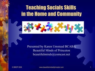 Teaching Socials Skills
          in the Home and Community




              Presented by Karen Umstead BCABA
                  Beautiful Minds of Princeton
                  beautifulminds@comcast.net


© BMOP 2008           www.beautifulmindsofprinceton.com   1
 