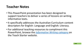 Teacher Notes
• This PowerPoint presentation has been designed to
support teachers to deliver a series of lessons on writing
informative texts.
• It specifically addresses the Australian Curriculum content
descriptors for English: Language and English: Literacy.
• For additional teaching resources to compliment this
PowerPoint, browse the Informative Writing category on
the Teach Starter website.
 