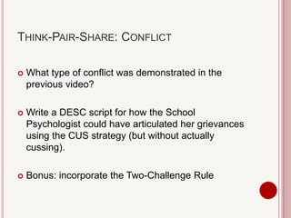 THINK-PAIR-SHARE: CONFLICT
 What type of conflict was demonstrated in the
previous video?
 Write a DESC script for how the School
Psychologist could have articulated her grievances
using the CUS strategy (but without actually
cussing).
 Bonus: incorporate the Two-Challenge Rule
 