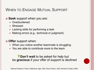 WHEN TO ENGAGE MUTUAL SUPPORT
 Seek support when you are:
 Overburdened
 Stressed
 Lacking skills for performing a task
 Making errors (e.g., technical or judgment)
 Offer support when:
 When you notice another teammate is struggling
 You are able to contribute more to the team
Don’t wait to be asked for help but
be gracious if your offer of support is declined
Relevant Citations: Porter, Hollenbeck, Ilgen, Ellis, West, & Moon, 2003; McIntyre & Salas (1995)
 