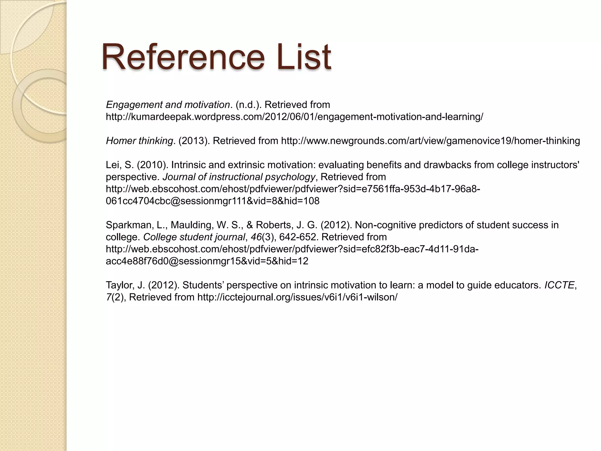 Lei, S. (2010). Intrinsic and extrinsic motivation: evaluating benefits and drawbacks from
college instructors' perspective. Journal of instructional psychology, Retrieved from
http://web.ebscohost.com/ehost/pdfviewer/pdfviewer?sid=e7561ffa-953d-4b17-96a8-
061cc4704cbc@sessionmgr111&vid=8&hid=108
Millar, B., & Tanner, D. (2011, December 10). Student perceptions of their readiness for
community college study. Retrieved from http://www.eric.ed.gov/PDFS/EJ974348.pdf
Morrow, J. A., & Ackermann, M. E. (2012). Intention to persist and retention of first-year
students: The importance of motivation and sense of belonging. College student
journal, 46(3), 483-491. Retrieved from
http://web.ebscohost.com/ehost/pdfviewer/pdfviewer?sid=efc82f3b-eac7-4d11-91da-
acc4e88f76d0@sessionmgr15&vid=7&hid=113
Sparkman, L., Maulding, W. S., & Roberts, J. G. (2012). Non-cognitive predictors of student
success in college. College student journal, 46(3), 642-652. Retrieved from
http://web.ebscohost.com/ehost/pdfviewer/pdfviewer?sid=efc82f3b-eac7-4d11-91da-
acc4e88f76d0@sessionmgr15&vid=5&hid=12
Reference List
 