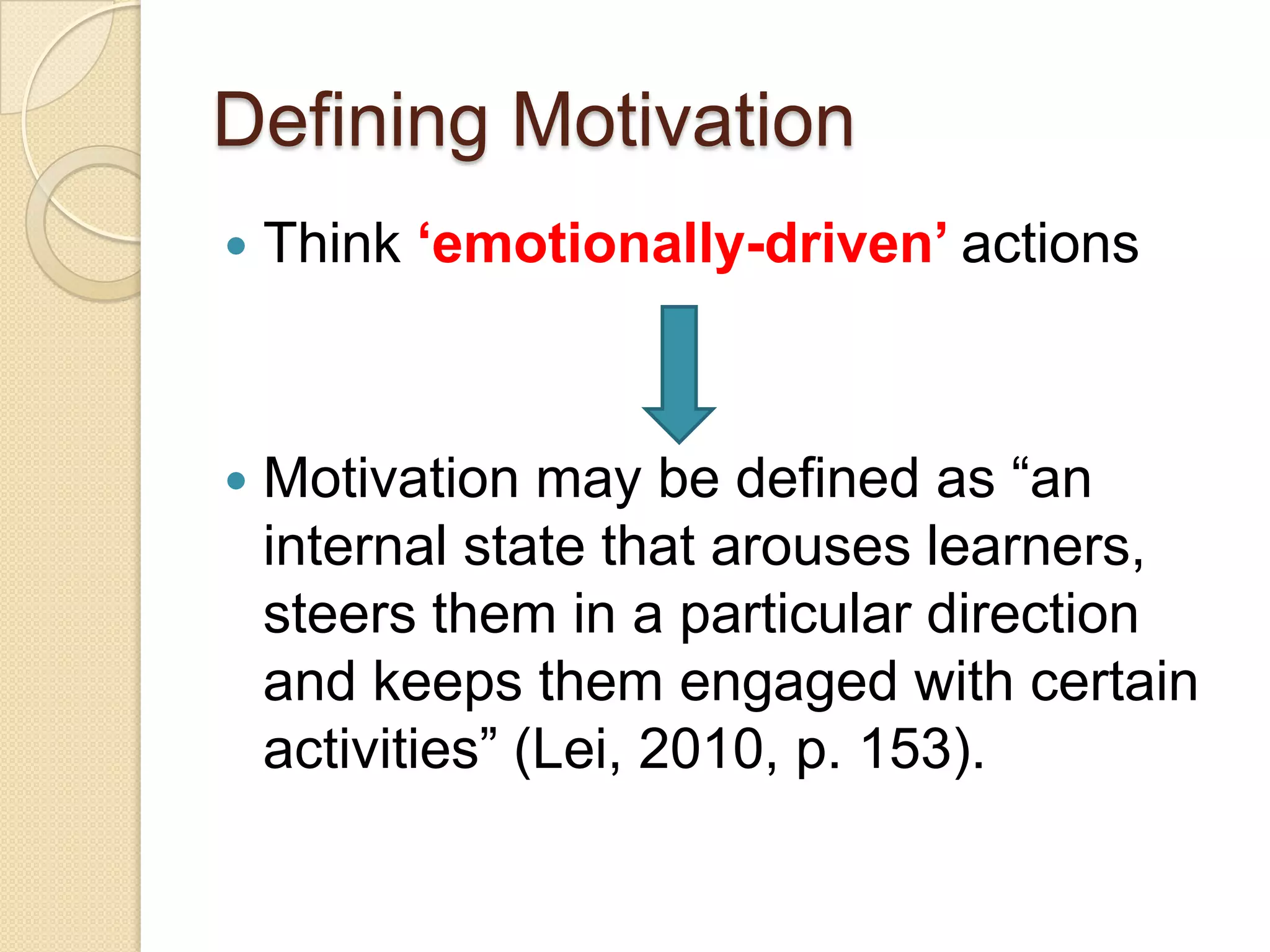 Defining Motivation
How do you define motivation?
 Think ‘emotionally-driven’ actions
Motivation may be defined as “an internal
state that arouses learners, steers them in
a particular direction and keeps them
engaged with certain activities” (Lei, 2010,
p. 153).
1. Horse to water
2. Fly to honey
3. Human to affection
What „drives‟ your students?
 