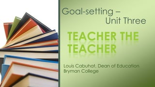 Louis Cabuhat, Dean of Education
Bryman College
Goal-setting –
Unit Three
TEACHER THE
TEACHER
 