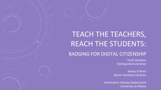 TEACH THE TEACHERS,
REACH THE STUDENTS:
BADGING FOR DIGITAL CITIZENSHIP
Trudi Jacobson
Distinguished Librarian
Kelsey O’Brien
Senior Assistant Librarian
Information Literacy Department
University at Albany
 