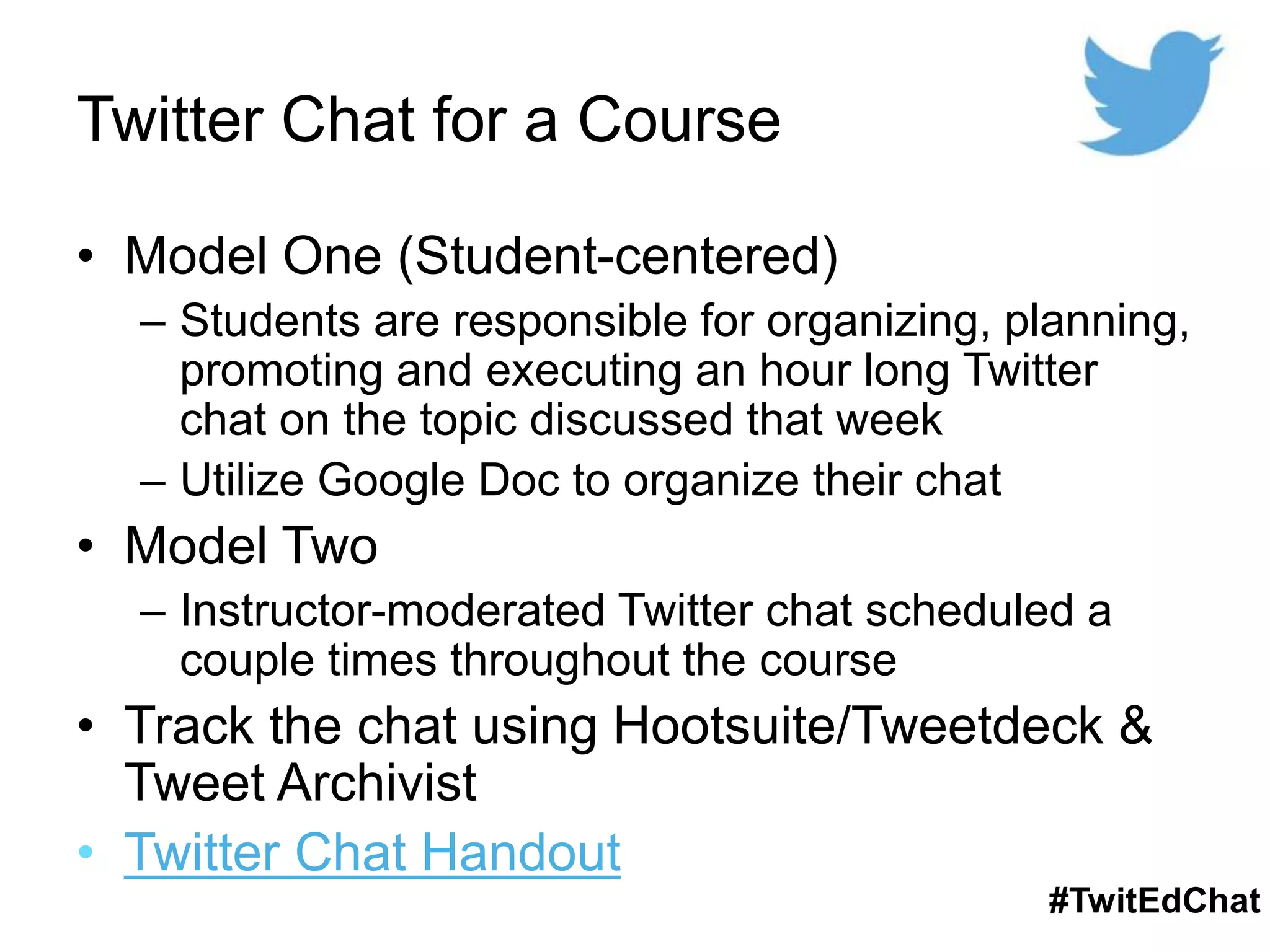 Twitter Chat for a Course
• Model One (Student-centered)
– Students are responsible for organizing, planning,
promoting and executing an hour long Twitter
chat on the topic discussed that week
– Utilize Google Doc to organize their chat
• Model Two
– Instructor-moderated Twitter chat scheduled a
couple times throughout the course
• Track the chat using Hootsuite/Tweetdeck &
Tweet Archivist
• Twitter Chat Handout
#TwitEdChat
 