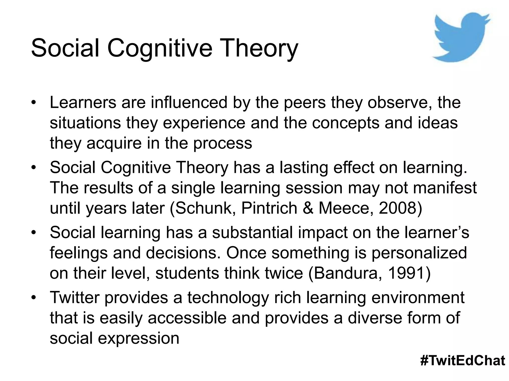 Social Cognitive Theory
• Learners are influenced by the peers they observe, the
situations they experience and the concepts and ideas
they acquire in the process
• Social Cognitive Theory has a lasting effect on learning.
The results of a single learning session may not manifest
until years later (Schunk, Pintrich & Meece, 2008)
• Social learning has a substantial impact on the learner’s
feelings and decisions. Once something is personalized
on their level, students think twice (Bandura, 1991)
• Twitter provides a technology rich learning environment
that is easily accessible and provides a diverse form of
social expression
#TwitEdChat
 