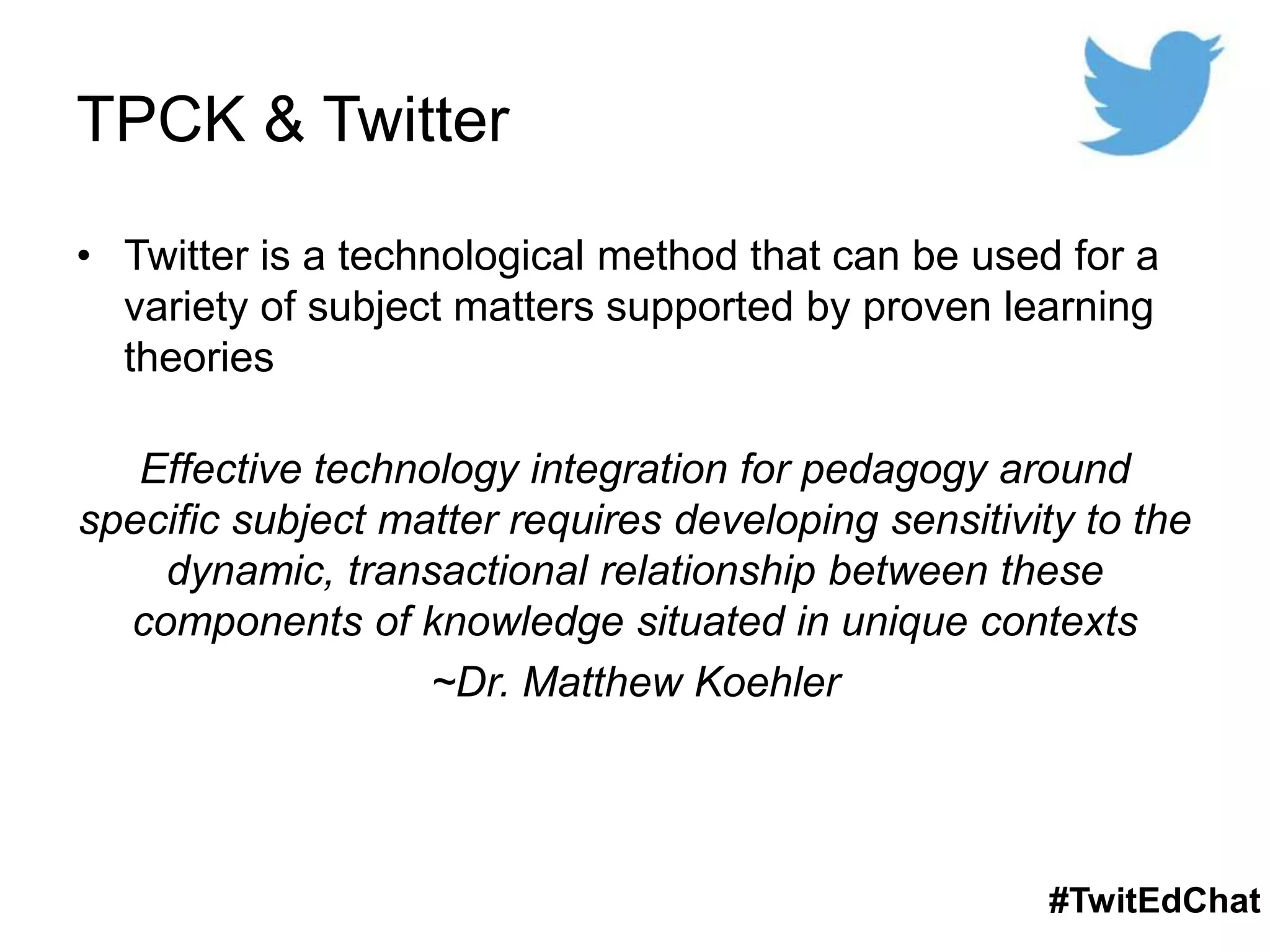 TPCK & Twitter
• Twitter is a technological method that can be used for a
variety of subject matters supported by proven learning
theories
Effective technology integration for pedagogy around
specific subject matter requires developing sensitivity to the
dynamic, transactional relationship between these
components of knowledge situated in unique contexts
~Dr. Matthew Koehler
#TwitEdChat
 