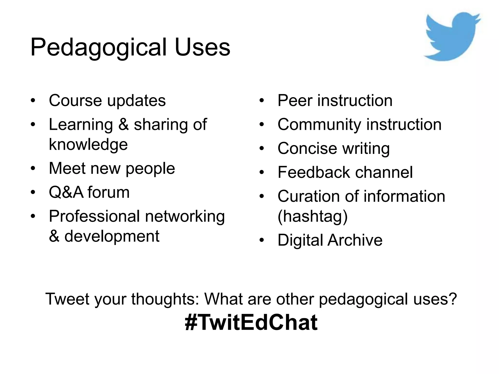 Pedagogical Uses
• Course updates
• Learning & sharing of
knowledge
• Meet new people
• Q&A forum
• Professional networking
& development
• Peer instruction
• Community instruction
• Concise writing
• Feedback channel
• Curation of information
(hashtag)
• Digital Archive
Tweet your thoughts: What are other pedagogical uses?
#TwitEdChat
 
