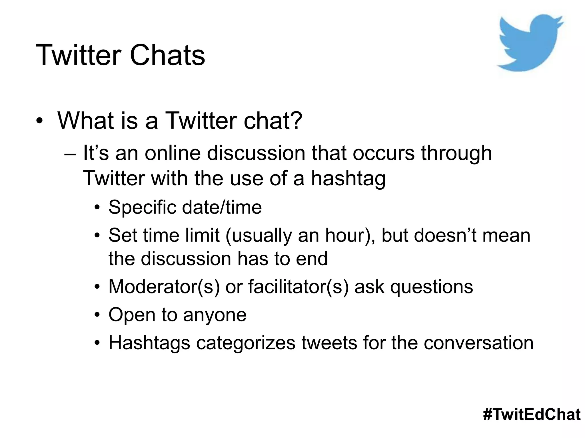 Twitter Chats
• What is a Twitter chat?
– It’s an online discussion that occurs through
Twitter with the use of a hashtag
• Specific date/time
• Set time limit (usually an hour), but doesn’t mean
the discussion has to end
• Moderator(s) or facilitator(s) ask questions
• Open to anyone
• Hashtags categorizes tweets for the conversation
#TwitEdChat
 