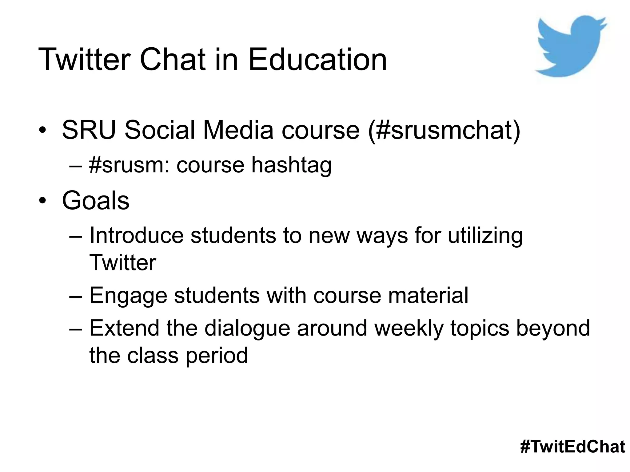 Twitter Chat in Education
• SRU Social Media course (#srusmchat)
– #srusm: course hashtag
• Goals
– Introduce students to new ways for utilizing
Twitter
– Engage students with course material
– Extend the dialogue around weekly topics beyond
the class period
#TwitEdChat
 
