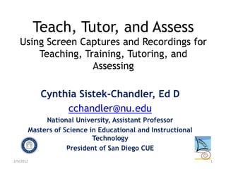 Teach, Tutor, and Assess
   Using Screen Captures and Recordings for
       Teaching, Training, Tutoring, and
                   Assessing

            Cynthia Sistek-Chandler, Ed D
                 cchandler@nu.edu
            National University, Assistant Professor
       Masters of Science in Educational and Instructional
                           Technology
                   President of San Diego CUE
2/9/2012                                                     1
 
